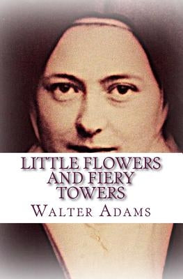 Little Flowers And Fiery Towers: Poems and Poetic Prose honoring St. Thérèse of Lisieux and St. Joan of Arc by Adams, Walter