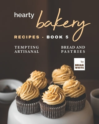Hearty Bakery Recipes - Book 5: Tempting Artisanal Bread and Pastries by White, Brian