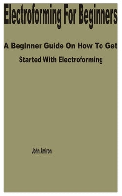 Electroforming for Beginners: A Beginner Guide on How to get Started with Electroforming by Amiron, John