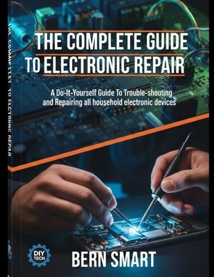 The Complete Guide to Electronic Repair: A Do-It-Yourself Guide To Troubleshooting and Repairing all Household Electronic Devices by Smart, Bern