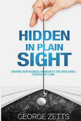 Hidden in Plain Sight: Growing Your Business Abundantly One Overlooked Strategy at a Time by Zetts, George