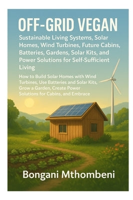 Off-Grid Vegan: Sustainable Living Systems, Solar Homes, Wind Turbines, Future Cabins, Batteries, Gardens: Solar Kits, and Power Solutions for Self-Su by Mthombeni, Bongani