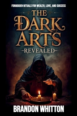 The Dark Arts Revealed: Forbidden Rituals for Wealth, Love, and Success by Whitton, Brandon
