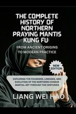 The Complete History of Northern Praying Mantis Kung Fu: From Ancient Origins to Modern Practice (New Edition): Exploring the Founders, Lineages, and by Hao, Liang Wei