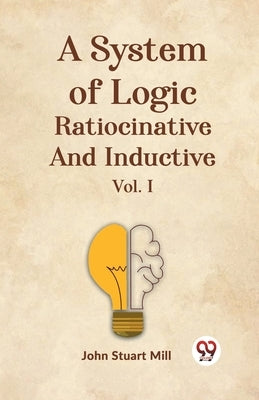 A System Of Logic Ratiocinative And Inductive Vol. I by Stuart Mill, John