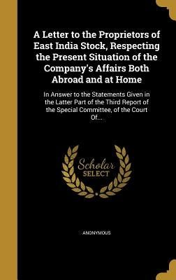 A Letter to the Proprietors of East India Stock, Respecting the Present Situation of the Company's Affairs Both Abroad and at Home: In Answer to the S by Anonymous