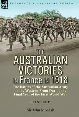 The Australian Victories in France in 1918: the Battles of the Australian Army on the Western Front During the Final Year of the First World War by Monash, John