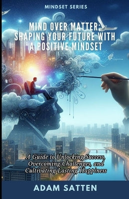 Mind Over Matter: Shaping Your Future With A Positive Mindset: A Guide to Unlocking Success, Overcoming Challenges, and Cultivating Lasting Happiness by Satten, Adam