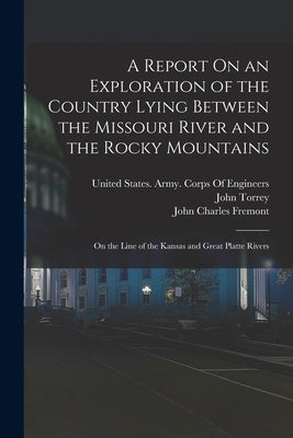 A Report On an Exploration of the Country Lying Between the Missouri River and the Rocky Mountains: On the Line of the Kansas and Great Platte Rivers by Fremont, John Charles