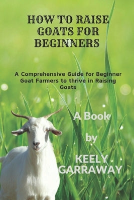 How to Raise Goats for Beginners: A Comprehensive guide for beginners goat farmers to thrive in raising goats by Garraway, Keely
