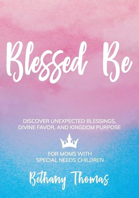 Blessed Be: Discover Unexpected Blessings, Divine Favor, and Kingdom Purpose for Moms of Special Needs Children by Thomas, Bethany