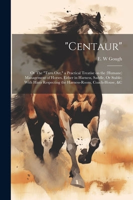 "Centaur": Or The "turn out," a Practical Treatise on the (humane) Management of Horses, Either in Harness, Saddle, Or Stable; Wi by Gough, E. W.