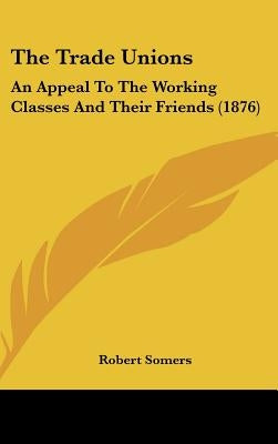 The Trade Unions: An Appeal To The Working Classes And Their Friends (1876) by Somers, Robert