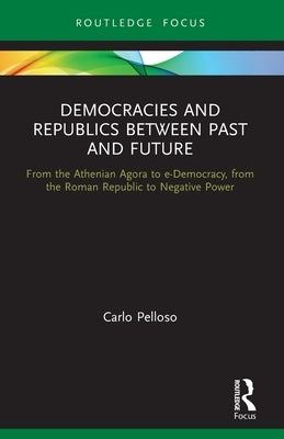 Democracies and Republics Between Past and Future: From the Athenian Agora to e-Democracy, from the Roman Republic to Negative Power by Pelloso, Carlo