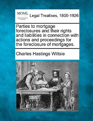 Parties to Mortgage Foreclosures and Their Rights and Liabilities in Connection with Actions and Proceedings for the Foreclosure of Mortgages. by Wiltsie, Charles Hastings