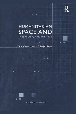 Humanitarian Space and International Politics: The Creation of Safe Areas by Yamashita, Hikaru
