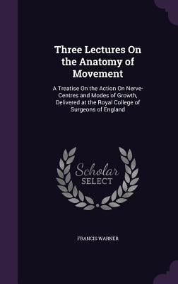 Three Lectures On the Anatomy of Movement: A Treatise On the Action On Nerve-Centres and Modes of Growth, Delivered at the Royal College of Surgeons o by Warner, Francis