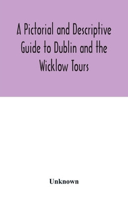 A Pictorial and Descriptive Guide to Dublin and the Wicklow Tours: Including a Street Guide to the City, Excursions to the Suburbs, and Tours Through by Unknown