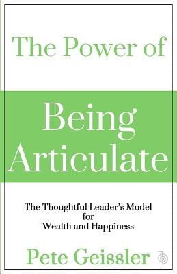 The Power of Being Articulate: The Thoughtful Leader's Model for Wealth and Happiness by Geissler, Pete