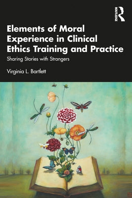 Elements of Moral Experience in Clinical Ethics Training and Practice: Sharing Stories with Strangers by Bartlett, Virginia L.