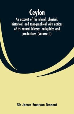 Ceylon: an account of the island, physical, historical, and topographical with notices of its natural history, antiquities and productions (Volume II) by Tennent, James Emerson