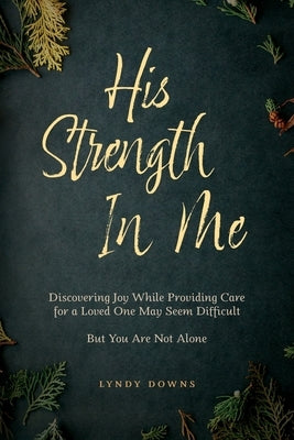 His Strength In Me: Discovering Joy While Providing Care for a Loved One May Seem Difficult But You Are Not Alone by Downs, Lyndy