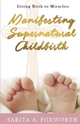 Giving Birth to Miracles: Manifesting Supernatural Childbirth by Foxworth, Sarita A.