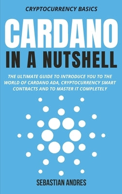 Cardano in a Nutshell: The ultimate guide to introduce you to the world of Cardano ADA, cryptocurrency smart contracts and to master it compl by Andres, Sebastian