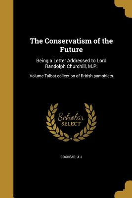 The Conservatism of the Future: Being a Letter Addressed to Lord Randolph Churchill, M.P.; Volume Talbot collection of British pamphlets by Coxhead, J. J.