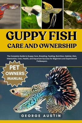 Guppy Fish Care and Ownership: The Complete Guide to Guppy Care, Breeding, Feeding, Nutrition, Habitat, Diet, Interaction, Cost, Health, and Aquarium by Austin, George
