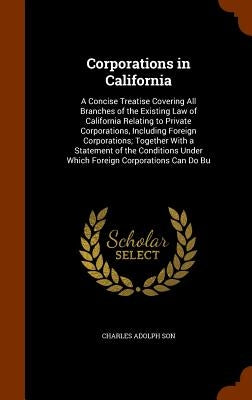 Corporations in California: A Concise Treatise Covering All Branches of the Existing Law of California Relating to Private Corporations, Including by Son, Charles Adolph