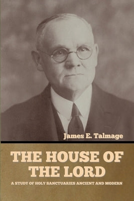 The House of the Lord: A Study of Holy Sanctuaries Ancient and Modern by Talmage, James E.