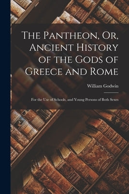 The Pantheon, Or, Ancient History of the Gods of Greece and Rome: For the Use of Schools, and Young Persons of Both Sexes by Godwin, William
