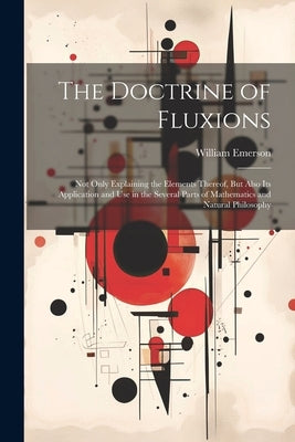 The Doctrine of Fluxions: Not Only Explaining the Elements Thereof, But Also Its Application and Use in the Several Parts of Mathematics and Nat by Emerson, William