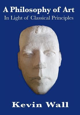 A Philosophy of Art: In Light of Classical Principles by Wall, Kevin Albert