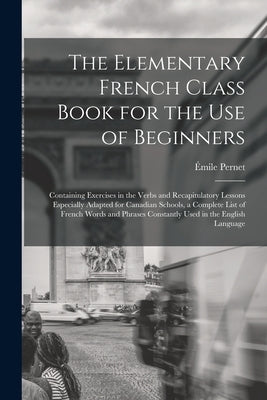 The Elementary French Class Book for the Use of Beginners [microform]: Containing Exercises in the Verbs and Recapitulatory Lessons Especially Adapted by Pernet, Émile