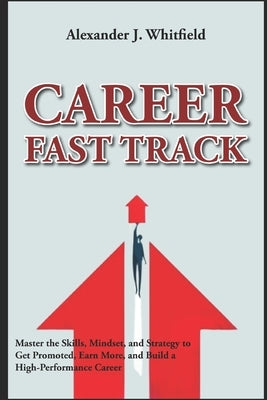 Career Fast Track: Master the Skills, Mindset, and Strategy to Get Promoted, Earn More, and Build a High-Performance Career by Whitfield, Alexander J.