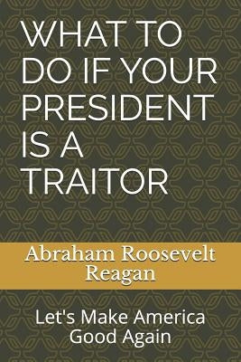 What to Do If Your President Is a Traitor: Let's Make America Good Again by Reagan, Abraham Roosevelt