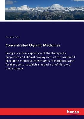 Concentrated Organic Medicines: Being a practical exposition of the therapeutic properties and clinical employment of the combined proximate medicinal by Coe, Grover