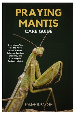 Praying Mantis Care Guide: Everything you Need to Know About Species Behavior, Feeding, Breeding, and Creating the Perfect Habitat by Rayden, Kylian E.