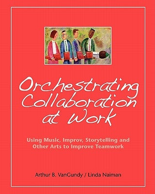 Orchestrating Collaboration at Work: Using Music, Improv, Storytelling, and Other Arts to Improve Teamwork by Naiman, Linda