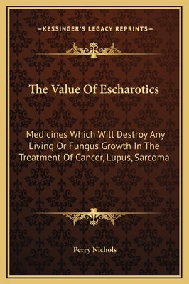 The Value of Escharotics: Medicines Which Will Destroy Any Living or Fungus Growth in the Treatment of Cancer, Lupus, Sarcoma by Nichols, Perry