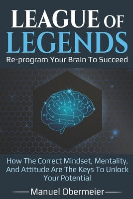 League Of Legends - Re-program Your Brain To Succeed: How The Correct Mindset, Mentality, And Attitude Are The Keys To Unlock Your Potential by Obermeier, Manuel
