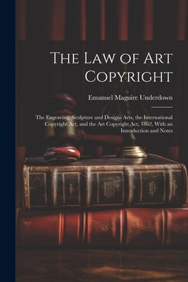 The Law of Art Copyright: The Engraving, Sculpture and Designs Acts, the International Copyright Act, and the Art Copyright Act, 1862, With an I by Underdown, Emanuel Maguire
