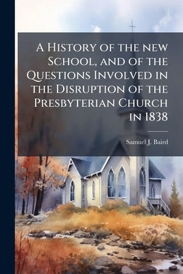 A History of the new School, and of the Questions Involved in the Disruption of the Presbyterian Church in 1838 by Baird, Samuel J. 1817-1893