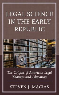 Legal Science in the Early Republic: The Origins of American Legal Thought and Education by Macias, Steven J.