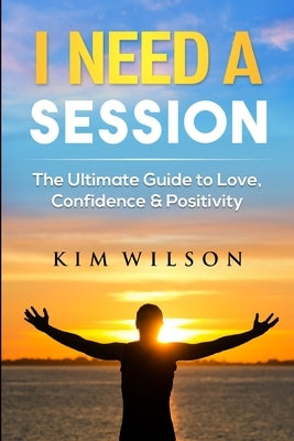 I Need A Session: The Ultimate Guide to Love, Confidence & Positivity by Wilson, Kim