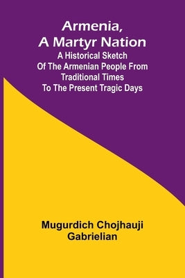 Armenia, A Martyr Nation; A Historical Sketch Of The Armenian People From Traditional Times To The Present Tragic Days by Gabrielian, Mugurdich Chojhauji
