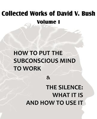 Collected Works of David V. Bush Volume I - How to put the Subconscious Mind to Work & The Silence by Bush, David V.