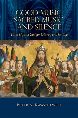 Good Music, Sacred Music, and Silence: Three Gifts of God for Liturgy and for Life by Kwasniewski, Peter